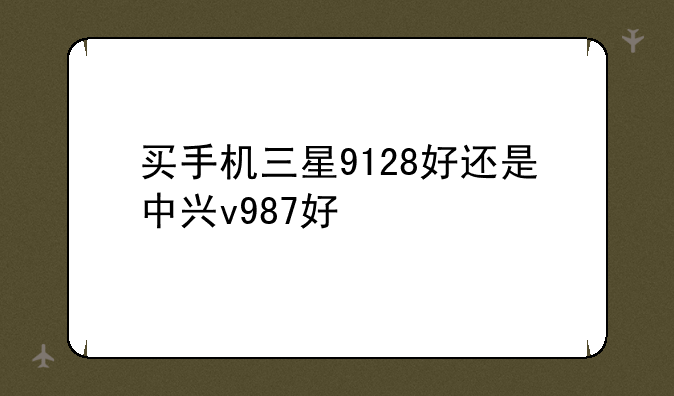 买手机三星9128好还是中兴v987好