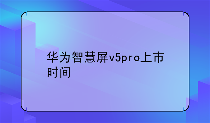华为智慧屏v5pro上市时间