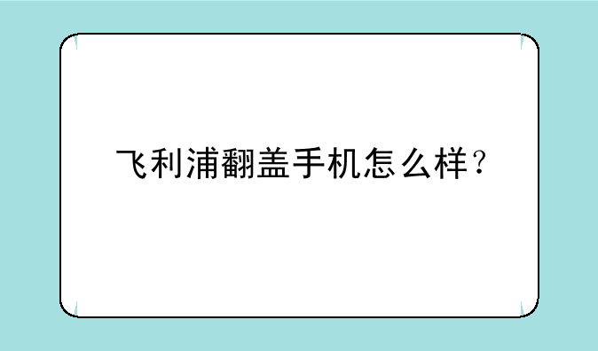 飞利浦翻盖手机怎么样？