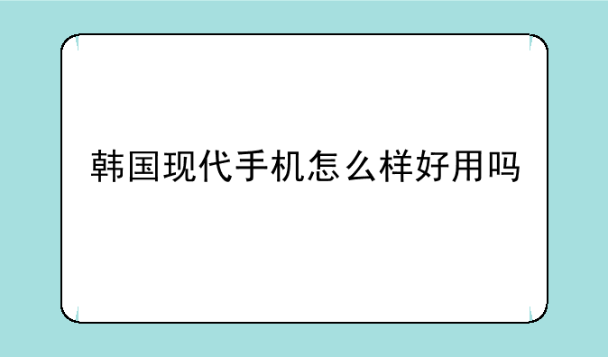 韩国现代手机怎么样好用吗