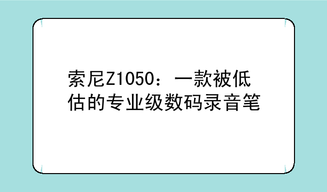 索尼Z1050：一款被低估的专业级数码录音笔