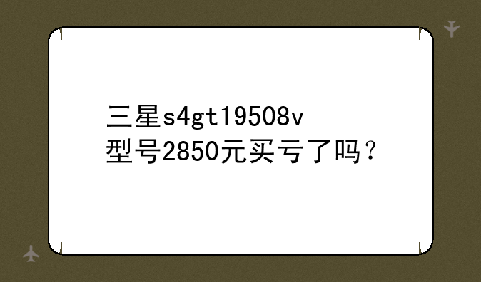 三星s4gt19508v型号2850元买亏了吗？