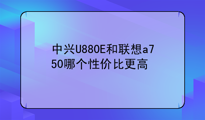 中兴U880E和联想a750哪个性价比更高
