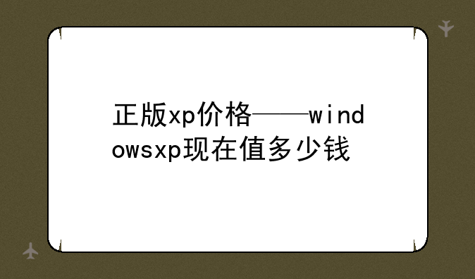 正版xp价格——windowsxp现在值多少钱