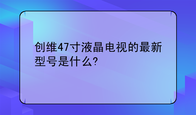 创维47寸液晶电视的最新型号是什么?