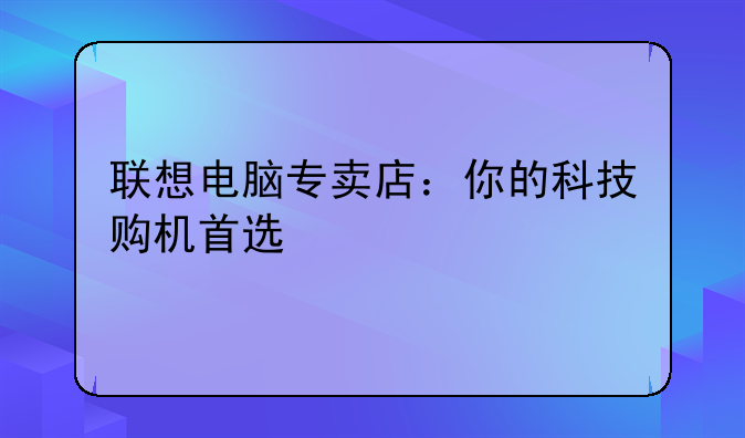 联想电脑专卖店：你的科技购机首选