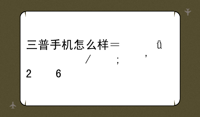 三普手机怎么样？深度评测与选购指南