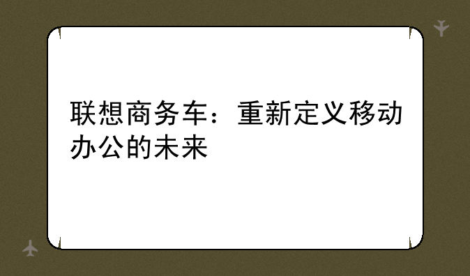 联想商务车：重新定义移动办公的未来
