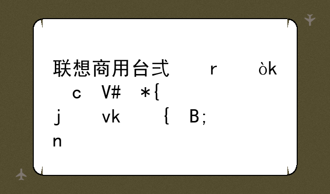 联想商用台式机：高效办公的坚实后盾