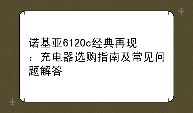 诺基亚6120c经典再现：充电器选购指南及常见问题解答