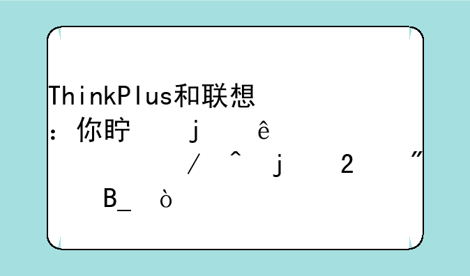 ThinkPlus和联想：你真的了解它们之间的区别吗？