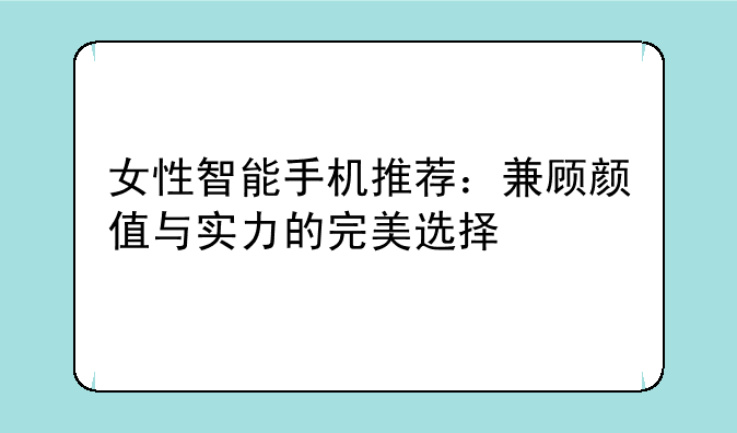 女性智能手机推荐：兼顾颜值与实力的完美选择