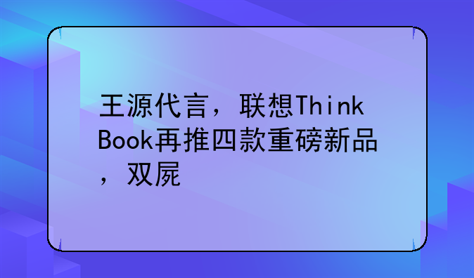 王源代言，联想ThinkBook再推四款重磅新品，双屏版本全面升级