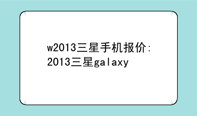 w2013三星手机报价:2013三星galaxy