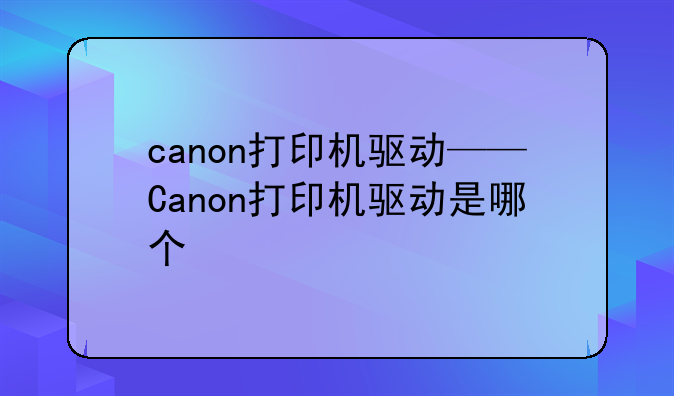 canon打印机驱动——Canon打印机驱动是哪个