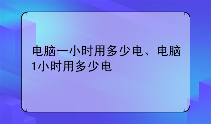 电脑一小时用多少电、电脑1小时用多少电