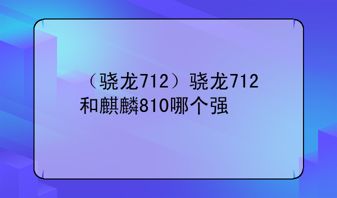 （骁龙712）骁龙712和麒麟810哪个强