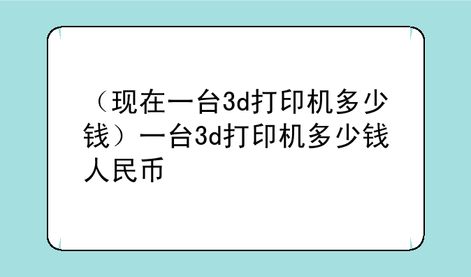 （现在一台3d打印机多少钱）一台3d打印机多少钱人民币