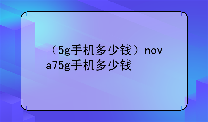 （5g手机多少钱）nova75g手机多少钱