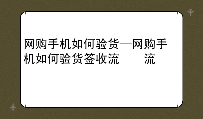 网购手机如何验货—网购手机如何验货签收流程