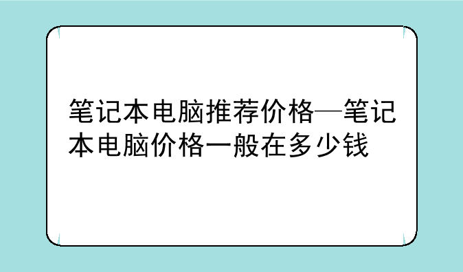 笔记本电脑推荐价格—笔记本电脑价格一般在多少钱