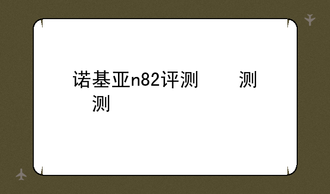 诺基亚n82评测，诺基亚n82新款4g网络手机