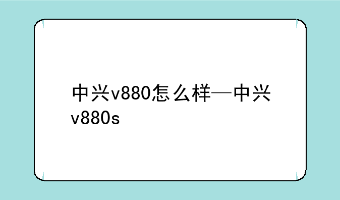 中兴v880怎么样—中兴v880s
