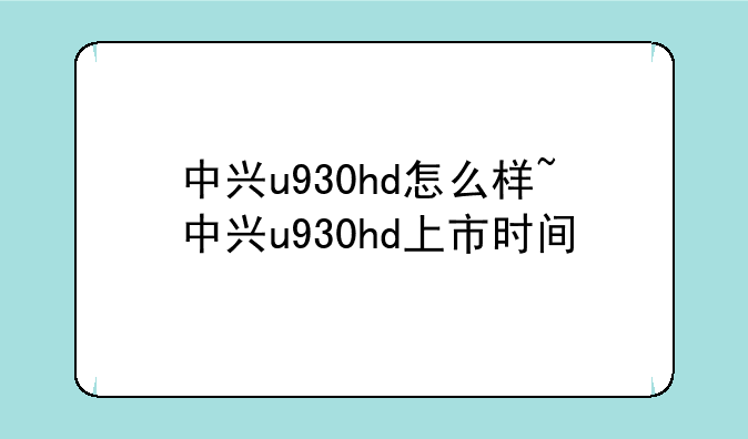 中兴u930hd怎么样~中兴u930hd上市时间