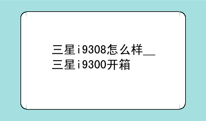三星i9308怎么样__三星i9300开箱