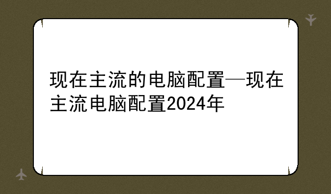 现在主流的电脑配置—现在主流电脑配置2024年