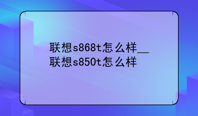联想s868t怎么样__联想s850t怎么样
