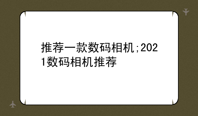 推荐一款数码相机;2021数码相机推荐