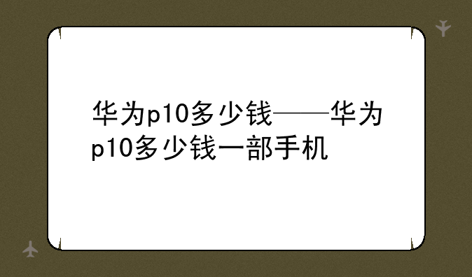华为p10多少钱——华为p10多少钱一部手机