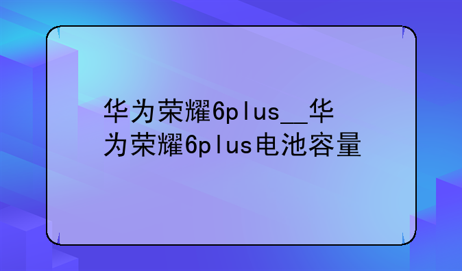 华为荣耀6plus__华为荣耀6plus电池容量