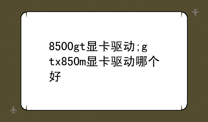 8500gt显卡驱动;gtx850m显卡驱动哪个好