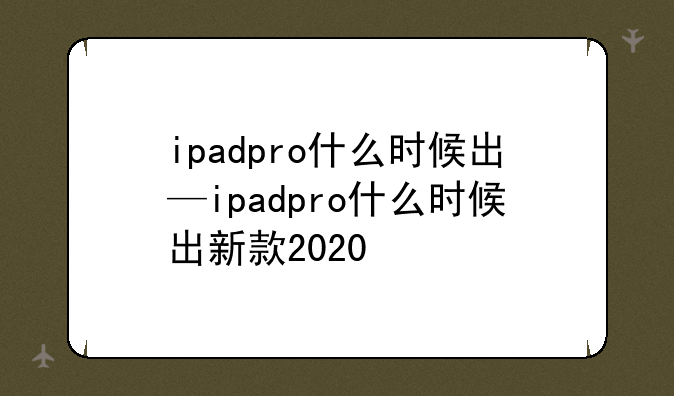 ipadpro什么时候出—ipadpro什么时候出新款2020