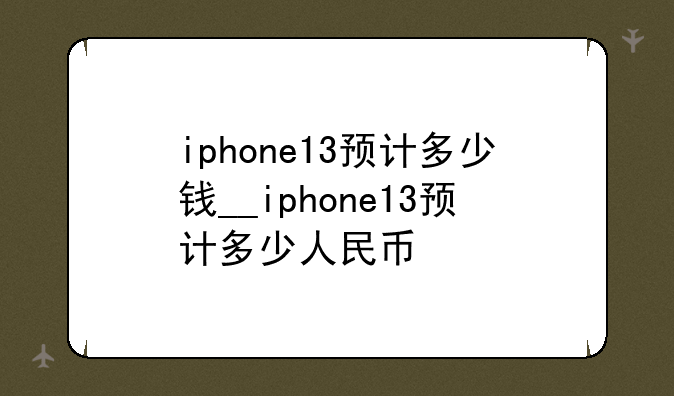iphone13预计多少钱__iphone13预计多少人民币